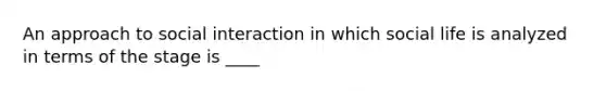 An approach to social interaction in which social life is analyzed in terms of the stage is ____