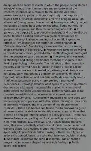 An approach to social research in which the people being studied are given control over the purpose and procedures of the research; intended as a counter to the implicit view that researchers are superior to those they study. the purpose: - "to have a part or share in something" and "the bringing about an alteration" (using research as a tool) ● In simple words, "you get the people affected by a program together, figure out what is going on as a group, and then do something about it". ● In general, the purpose is to produce knowledge and action directly useful to solve existing problems in given communities or groups. philosophical underpinnings of scientific inquiry, and rationale: - Philosophical and historical underpinnings: ● "Conscientization": Developing awareness that occurs among people engaged in self-inquiry. ● Researchers need to be willing to question and challenge established methodological tenets just like the process of conscientization. ● Therefore, this was used to challenge and change traditional methods of inquiry in the field of psychology. - Rationale: The initiation of this research is typically a perceived need for action in some area for people whose current means of knowledge gathering and change are not adequately addressing a problem or problems. different types of data collection and analysis methods commonly used - Traditional systematic survey - Storytelling - Sharing of experiences - Drawings Identify what types of practice questions that may be addressed - successfully applied in a number of instances to facilitate understanding, better service, and more cooperative relationships between service providers and consumers/survivors. - successfully advocated for and used with homeless persons, persons with disabilities, minorities, survivors of domestic violence, and in a variety of health promotion contexts. - There has been a call to use this to empower a group of persons with disabilities to identify concerns and actions that were to be brought into the disability policy process. - There has likewise been a compelling call for counselling psychologists to work with lesbian, gay, bisexual, and transgendered persons, using this as a potentially effective and much needed means of bringing these marginalized groups into the research dialogue. Apply insights practice decision making. - There are 3 types of actions that practitioners can take that involves decision making ● Individual (client/patient care) ● Program (add or change program components shaped by research findings ● Public policy (advocacy)