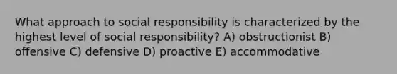 What approach to social responsibility is characterized by the highest level of social responsibility? A) obstructionist B) offensive C) defensive D) proactive E) accommodative