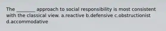 The ________ approach to social responsibility is most consistent with the classical view. a.reactive b.defensive c.obstructionist d.accommodative