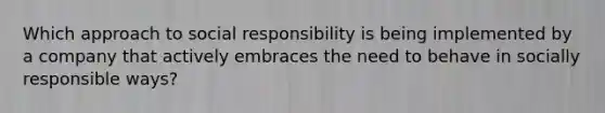 Which approach to social responsibility is being implemented by a company that actively embraces the need to behave in socially responsible ways?