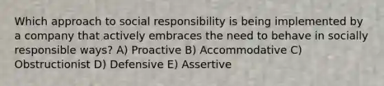 Which approach to social responsibility is being implemented by a company that actively embraces the need to behave in socially responsible ways? A) Proactive B) Accommodative C) Obstructionist D) Defensive E) Assertive