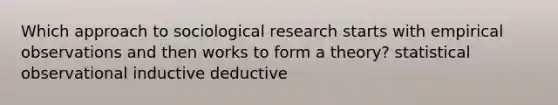 Which approach to sociological research starts with empirical observations and then works to form a theory? statistical observational inductive deductive