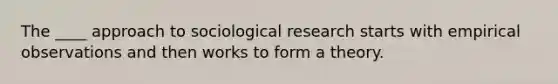 The ____ approach to sociological research starts with empirical observations and then works to form a theory.