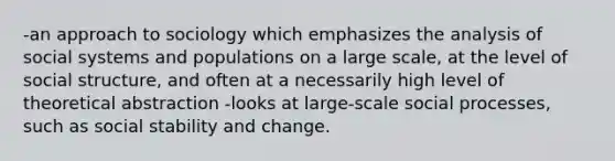 -an approach to sociology which emphasizes the analysis of social systems and populations on a large scale, at the level of social structure, and often at a necessarily high level of theoretical abstraction -looks at large-scale social processes, such as social stability and change.