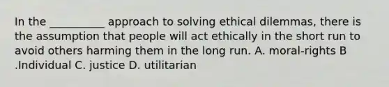 In the __________ approach to solving ethical dilemmas, there is the assumption that people will act ethically in the short run to avoid others harming them in the long run. A. moral-rights B .Individual C. justice D. utilitarian