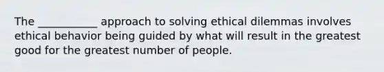 The ___________ approach to solving ethical dilemmas involves ethical behavior being guided by what will result in the greatest good for the greatest number of people.