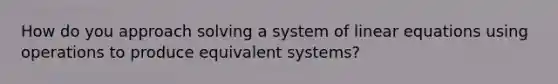 How do you approach solving a system of linear equations using operations to produce equivalent systems?