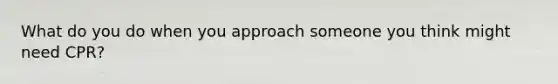 What do you do when you approach someone you think might need CPR?