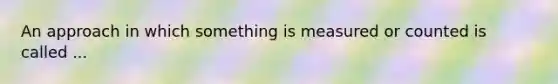 An approach in which something is measured or counted is called ...