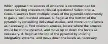 Which approach to sources of evidence is recommended for nurses seeking answers to clinical questions? Select one: a. Consult sources from multiple levels of the pyramid concurrently to gain a well-rounded answer. b. Begin at the bottom of the pyramid by consulting individual studies, and move up the levels as necessary. c. Find relevant sources, locate where the sources would be on the pyramid, and move up or down the levels as necessary. d. Begin at the top of the pyramid by utilizing integrative systems, and move down the levels as necessary.