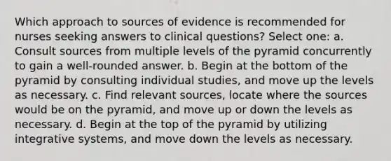 Which approach to sources of evidence is recommended for nurses seeking answers to clinical questions? Select one: a. Consult sources from multiple levels of the pyramid concurrently to gain a well-rounded answer. b. Begin at the bottom of the pyramid by consulting individual studies, and move up the levels as necessary. c. Find relevant sources, locate where the sources would be on the pyramid, and move up or down the levels as necessary. d. Begin at the top of the pyramid by utilizing integrative systems, and move down the levels as necessary.