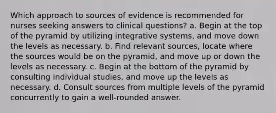 Which approach to sources of evidence is recommended for nurses seeking answers to clinical questions? a. Begin at the top of the pyramid by utilizing integrative systems, and move down the levels as necessary. b. Find relevant sources, locate where the sources would be on the pyramid, and move up or down the levels as necessary. c. Begin at the bottom of the pyramid by consulting individual studies, and move up the levels as necessary. d. Consult sources from multiple levels of the pyramid concurrently to gain a well-rounded answer.