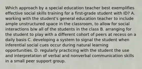 Which approach by a special education teacher best exemplifies effective social skills training for a first-grade student with ID? A. working with the student's general education teacher to include ample unstructured space in the classroom, to allow for social interactions b/w all of the students in the class B. arranging for the student to play with a different cohort of peers at recess on a daily basis C. developing a system to signal the student when inferential social cues occur during natural learning opportunities. D. regularly practicing with the student the use and interpretation of verbal and nonverbal communication skills in a small peer support group.