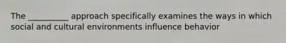 The __________ approach specifically examines the ways in which social and cultural environments influence behavior