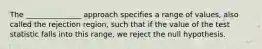 The _______________ approach specifies a range of values, also called the rejection region, such that if the value of the test statistic falls into this range, we reject the null hypothesis.