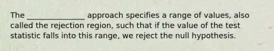 The _______________ approach specifies a range of values, also called the rejection region, such that if the value of the test statistic falls into this range, we reject the null hypothesis.