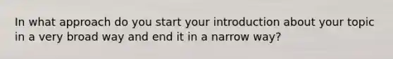 In what approach do you start your introduction about your topic in a very broad way and end it in a narrow way?