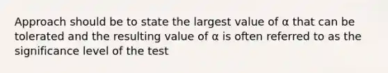 Approach should be to state the largest value of α that can be tolerated and the resulting value of α is often referred to as the significance level of the test