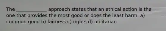 The _____________ approach states that an ethical action is the one that provides the most good or does the least harm. a) common good b) fairness c) rights d) utilitarian