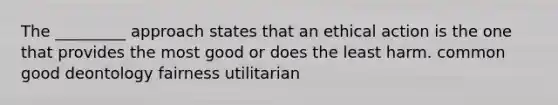 The _________ approach states that an ethical action is the one that provides the most good or does the least harm. common good deontology fairness utilitarian