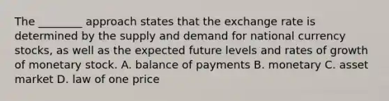 The ________ approach states that the exchange rate is determined by the supply and demand for national currency stocks, as well as the expected future levels and rates of growth of monetary stock. A. balance of payments B. monetary C. asset market D. law of one price