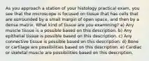 As you approach a station of your histology practical exam, you see that the microscope is focused on tissue that has cells that are surrounded by a small margin of open space, and then by a dense matrix. What kind of tissue are you examining? a) Any muscle tissue is a possible based on this description. b) Any epithelial tissue is possible based on this description. c) Any connective tissue is possible based on this description. d) Bone or cartilage are possibilities based on this description. e) Cardiac or skeletal muscle are possibilities based on this description.