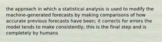 the approach in which a statistical analysis is used to modify the machine-generated forecasts by making comparisons of how accurate previous forecasts have been; it corrects for errors the model tends to make consistently; this is the final step and is completely by humans