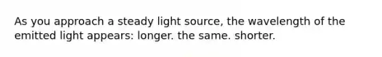 As you approach a steady light source, the wavelength of the emitted light appears: longer. the same. shorter.