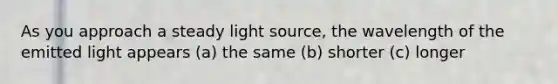 As you approach a steady light source, the wavelength of the emitted light appears (a) the same (b) shorter (c) longer