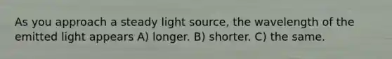 As you approach a steady light source, the wavelength of the emitted light appears A) longer. B) shorter. C) the same.