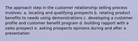 The approach step in the customer relationship selling process involves: a. locating and qualifying prospects b. relating product benefits to needs using demonstrations c. developing a customer profile and customer benefit program d. building rapport with a sales prospect e. asking prospects opinions during and after a presentation