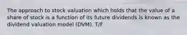 The approach to stock valuation which holds that the value of a share of stock is a function of its future dividends is known as the dividend valuation model (DVM). T/F