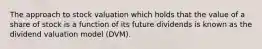 The approach to stock valuation which holds that the value of a share of stock is a function of its future dividends is known as the dividend valuation model (DVM).