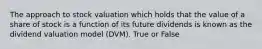 The approach to stock valuation which holds that the value of a share of stock is a function of its future dividends is known as the dividend valuation model (DVM). True or False