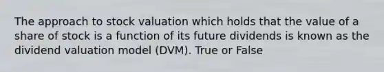 The approach to stock valuation which holds that the value of a share of stock is a function of its future dividends is known as the dividend valuation model (DVM). True or False