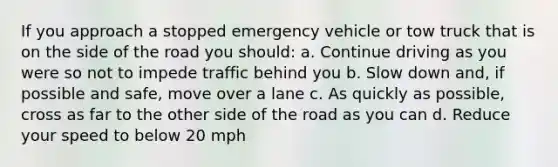 If you approach a stopped emergency vehicle or tow truck that is on the side of the road you should: a. Continue driving as you were so not to impede traffic behind you b. Slow down and, if possible and safe, move over a lane c. As quickly as possible, cross as far to the other side of the road as you can d. Reduce your speed to below 20 mph