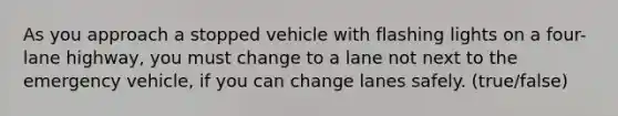 As you approach a stopped vehicle with flashing lights on a four-lane highway, you must change to a lane not next to the emergency vehicle, if you can change lanes safely. (true/false)