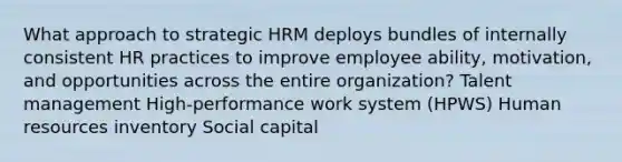 What approach to strategic HRM deploys bundles of internally consistent HR practices to improve employee ability, motivation, and opportunities across the entire organization? Talent management High-performance work system (HPWS) Human resources inventory Social capital