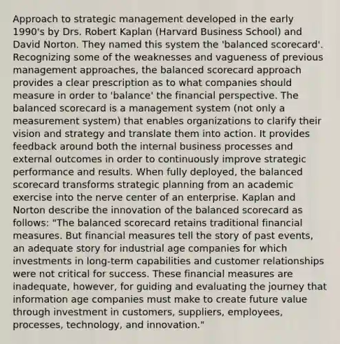 Approach to strategic management developed in the early 1990's by Drs. Robert Kaplan (Harvard Business School) and David Norton. They named this system the 'balanced scorecard'. Recognizing some of the weaknesses and vagueness of previous management approaches, the balanced scorecard approach provides a clear prescription as to what companies should measure in order to 'balance' the financial perspective. The balanced scorecard is a management system (not only a measurement system) that enables organizations to clarify their vision and strategy and translate them into action. It provides feedback around both the internal business processes and external outcomes in order to continuously improve strategic performance and results. When fully deployed, the balanced scorecard transforms strategic planning from an academic exercise into the nerve center of an enterprise. Kaplan and Norton describe the innovation of the balanced scorecard as follows: "The balanced scorecard retains traditional financial measures. But financial measures tell the story of past events, an adequate story for industrial age companies for which investments in long-term capabilities and customer relationships were not critical for success. These financial measures are inadequate, however, for guiding and evaluating the journey that information age companies must make to create future value through investment in customers, suppliers, employees, processes, technology, and innovation."