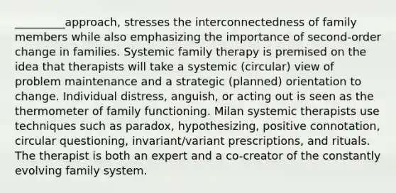 _________approach, stresses the interconnectedness of family members while also emphasizing the importance of second-order change in families. Systemic family therapy is premised on the idea that therapists will take a systemic (circular) view of problem maintenance and a strategic (planned) orientation to change. Individual distress, anguish, or acting out is seen as the thermometer of family functioning. Milan systemic therapists use techniques such as paradox, hypothesizing, positive connotation, circular questioning, invariant/variant prescriptions, and rituals. The therapist is both an expert and a co-creator of the constantly evolving family system.