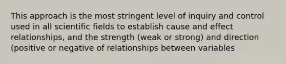 This approach is the most stringent level of inquiry and control used in all scientific fields to establish cause and effect relationships, and the strength (weak or strong) and direction (positive or negative of relationships between variables