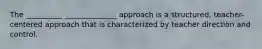 The __________ ______________ approach is a structured, teacher-centered approach that is characterized by teacher direction and control.