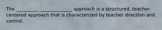 The __________ ______________ approach is a structured, teacher-centered approach that is characterized by teacher direction and control.