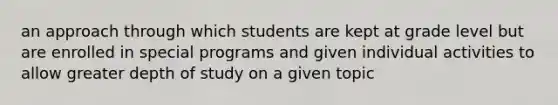 an approach through which students are kept at grade level but are enrolled in special programs and given individual activities to allow greater depth of study on a given topic