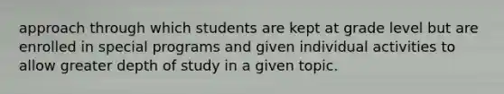 approach through which students are kept at grade level but are enrolled in special programs and given individual activities to allow greater depth of study in a given topic.