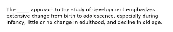 The _____ approach to the study of development emphasizes extensive change from birth to adolescence, especially during infancy, little or no change in adulthood, and decline in old age.