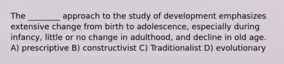 The ________ approach to the study of development emphasizes extensive change from birth to adolescence, especially during infancy, little or no change in adulthood, and decline in old age. A) prescriptive B) constructivist C) Traditionalist D) evolutionary