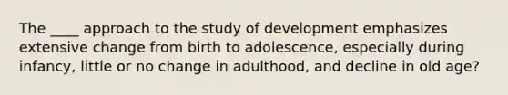 The ____ approach to the study of development emphasizes extensive change from birth to adolescence, especially during infancy, little or no change in adulthood, and decline in old age?