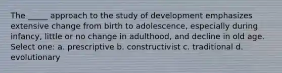 The _____ approach to the study of development emphasizes extensive change from birth to adolescence, especially during infancy, little or no change in adulthood, and decline in old age. Select one: a. prescriptive b. constructivist c. traditional d. evolutionary